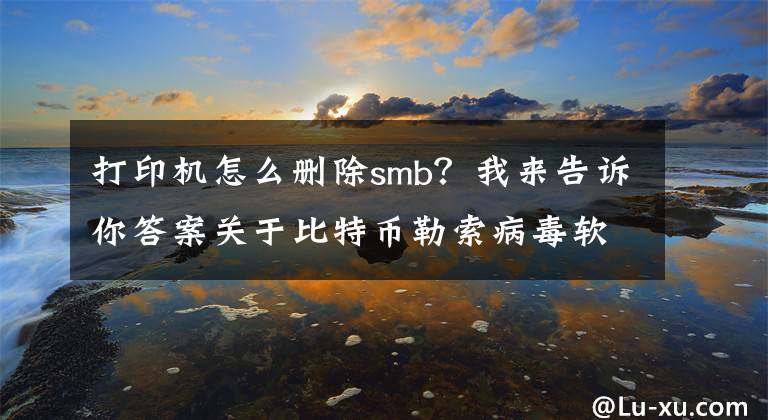 打印机怎么删除smb？我来告诉你答案关于比特币勒索病毒软件的防范