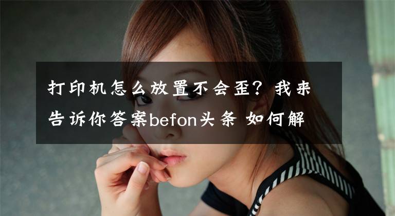 打印机怎么放置不会歪?我来告诉你答案befon头条 如何解决打印歪斜的问题呢?