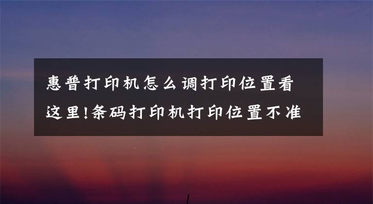 惠普打印机怎么调打印位置看这里!条码打印机打印位置不准确处理方法