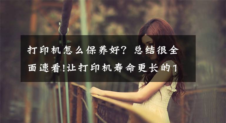 打印机怎么保养好？总结很全面速看!让打印机寿命更长的10条小Tips，家里有打印机的快收藏