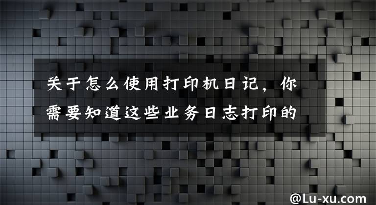 关于怎么使用打印机日记，你需要知道这些业务日志打印的正确姿势
