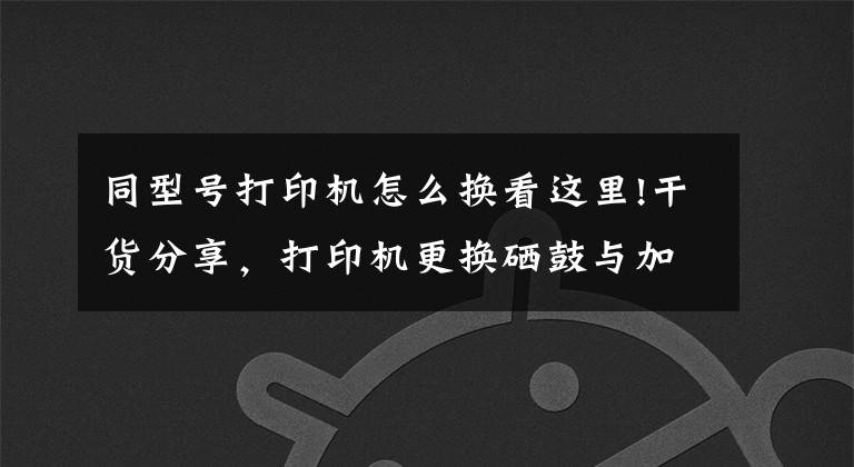 同型号打印机怎么换看这里!干货分享，打印机更换硒鼓与加粉，让你的打印机焕然一新