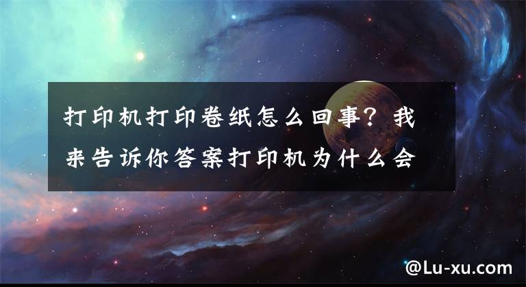 打印机打印卷纸怎么回事？我来告诉你答案打印机为什么会发生卡纸？这几点你要清楚