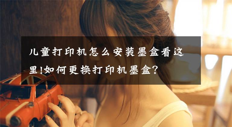 儿童打印机怎么安装墨盒看这里!如何更换打印机墨盒？