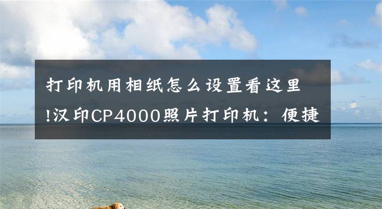 打印机用相纸怎么设置看这里!汉印CP4000照片打印机：便捷操作，高清冲印