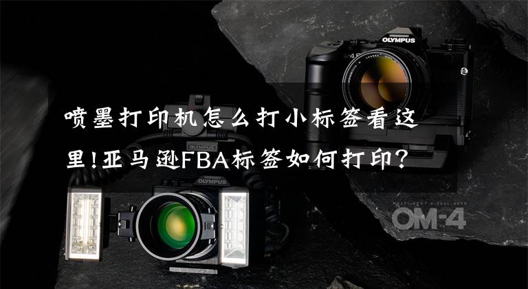 喷墨打印机怎么打小标签看这里!亚马逊FBA标签如何打印?亚马逊FBA标签常见问题汇总