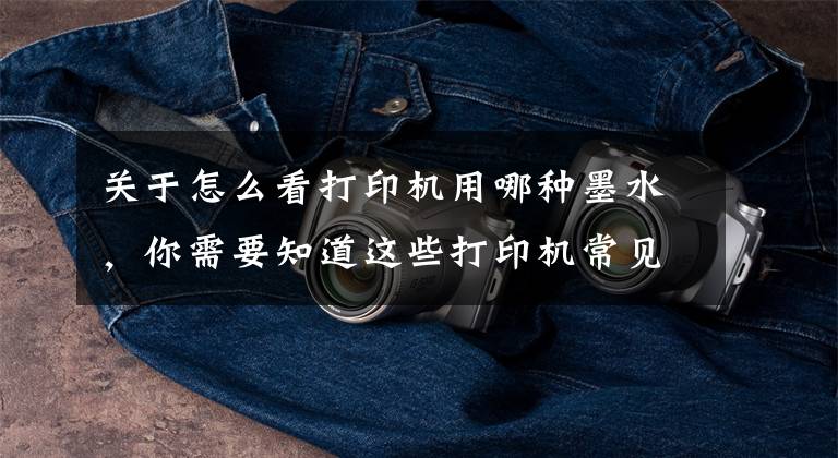 关于怎么看打印机用哪种墨水,你需要知道这些打印机常见基本术语