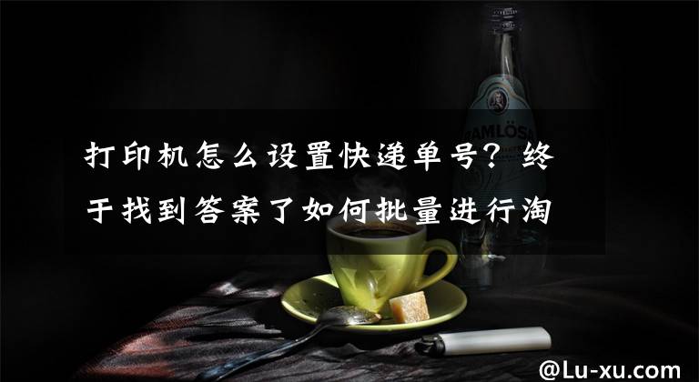 打印机怎么设置快递单号？终于找到答案了如何批量进行淘宝电子面单打印