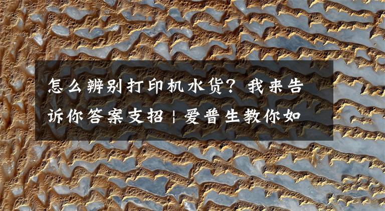 怎么辨别打印机水货？我来告诉你答案支招 | 爱普生教你如何鉴别真假微型打印机