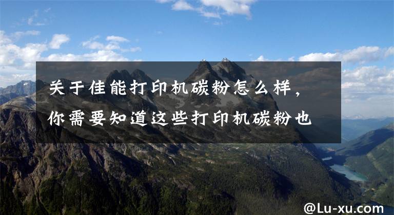 关于佳能打印机碳粉怎么样,你需要知道这些打印机碳粉也是非常重要的,看完你就知道了