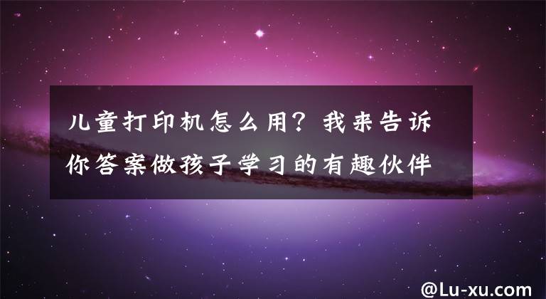 儿童打印机怎么用？我来告诉你答案做孩子学习的有趣伙伴 趣学伴伴读打印机 课辅打印妙趣横生