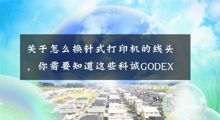关于怎么换针式打印机的线头，你需要知道这些科诚GODEX EZ-1105打印机更换打印头视频指导