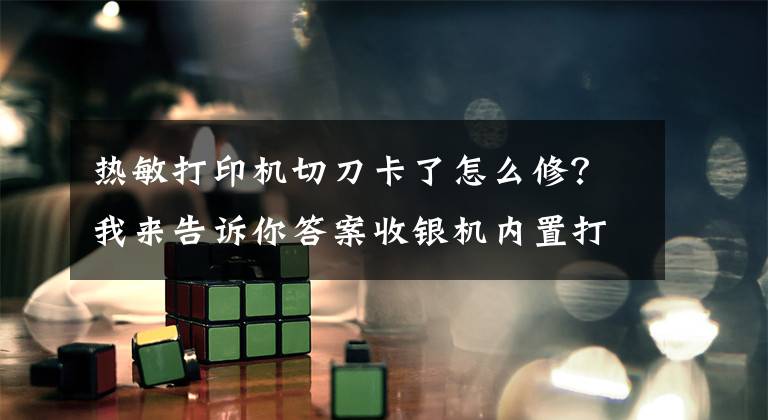 热敏打印机切刀卡了怎么修?我来告诉你答案收银机内置打印虽然方便,但卡纸了怎么办?