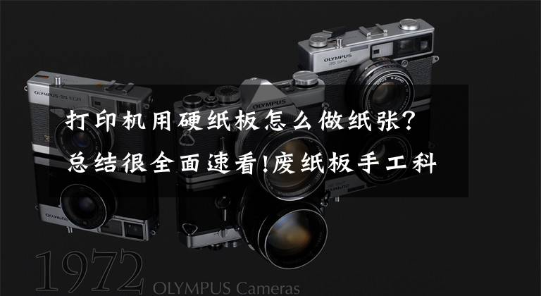 打印机用硬纸板怎么做纸张？总结很全面速看!废纸板手工科技小制作集