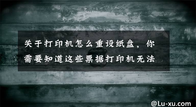 关于打印机怎么重设纸盘,你需要知道这些票据打印机无法打印解决方法 票据打印机纸张设置