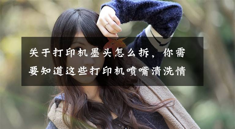 关于打印机墨头怎么拆，你需要知道这些打印机喷嘴清洗情况说明（解决墨盒不出墨等问题）