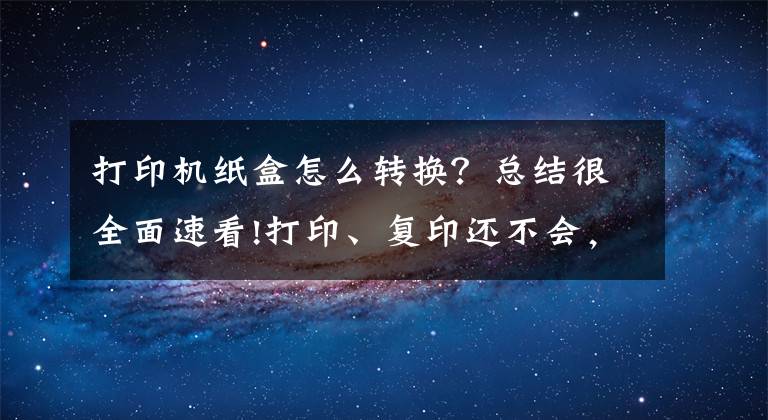 打印机纸盒怎么转换？总结很全面速看!打印、复印还不会，如何在办公室里混？全程详细教学