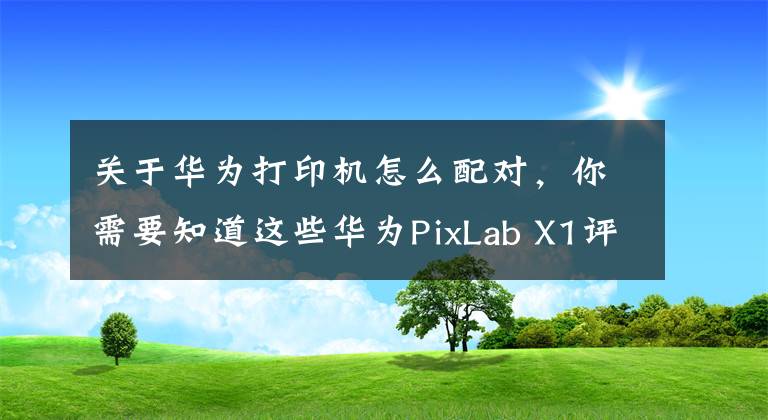 关于华为打印机怎么配对，你需要知道这些华为PixLab X1评测：消除打印门槛，满足家庭打印需求