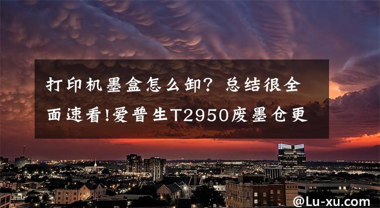 打印机墨盒怎么卸?总结很全面速看!爱普生T2950废墨仓更换步骤分享