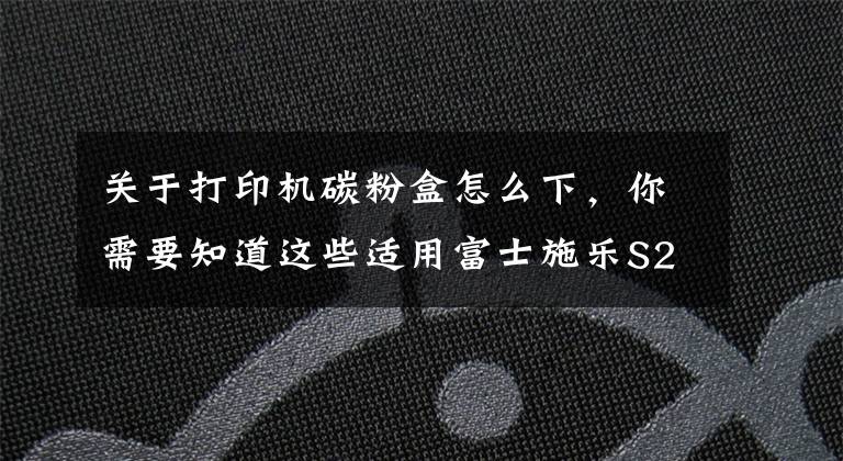 关于打印机碳粉盒怎么下，你需要知道这些适用富士施乐S2110粉盒安装提示更换墨粉盒处理方法