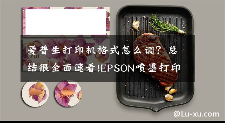 爱普生打印机格式怎么调？总结很全面速看!EPSON喷墨打印机打印图片张张选项中没有A4选项