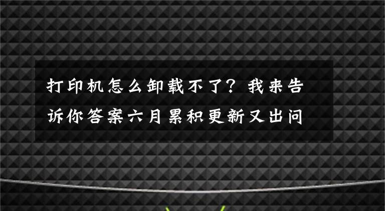 打印机怎么卸载不了?我来告诉你答案六月累积更新又出问题:打印机故障 部分程序无法打开和卸载