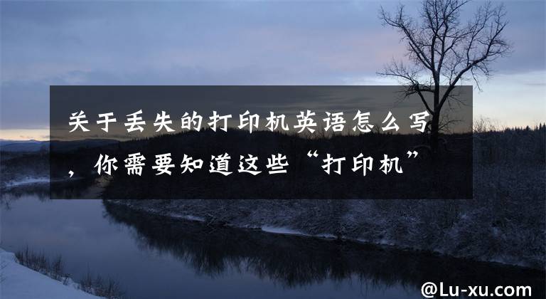 关于丢失的打印机英语怎么写,你需要知道这些“打印机”用英语怎么说?