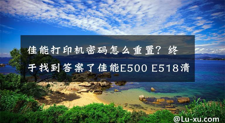 佳能打印机密码怎么重置?终于找到答案了佳能E500 E518清零 佳能E500 E518清零 佳能E500 E518清零