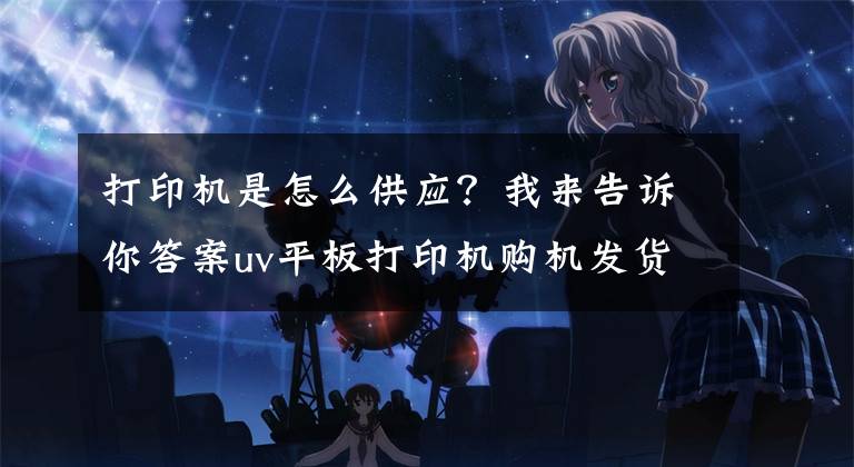 打印机是怎么供应？我来告诉你答案uv平板打印机购机发货流程
