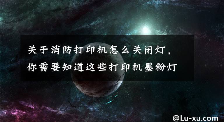 关于消防打印机怎么关闭灯，你需要知道这些打印机墨粉灯亮怎么办