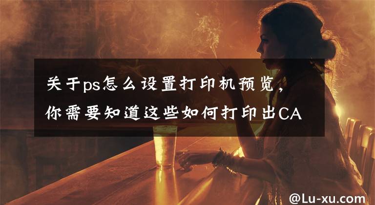 关于ps怎么设置打印机预览，你需要知道这些如何打印出CAD高清图纸？大神教你用CAD+PS操作，一学就会
