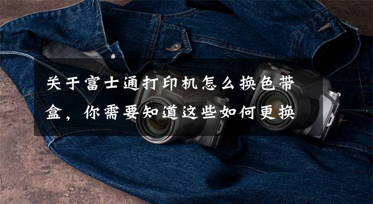 关于富士通打印机怎么换色带盒,你需要知道这些如何更换针式打印机色带?