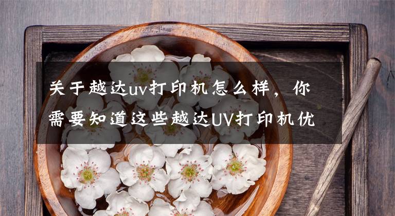 关于越达uv打印机怎么样，你需要知道这些越达UV打印机优势解析：结构篇