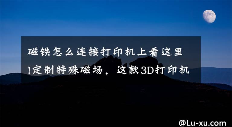 磁铁怎么连接打印机上看这里!定制特殊磁场,这款3D打印机可以打印磁铁