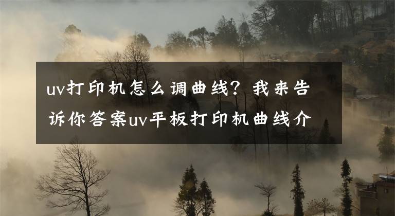 uv打印机怎么调曲线？我来告诉你答案uv平板打印机曲线介绍及安装使用