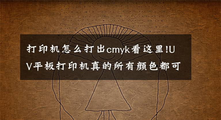 打印机怎么打出cmyk看这里!UV平板打印机真的所有颜色都可以打印得出来吗