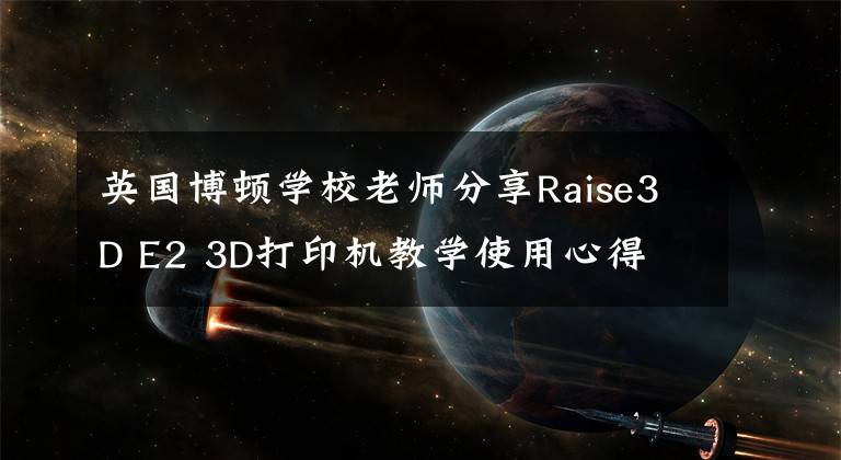 英国博顿学校老师分享Raise3D E2 3D打印机教学使用心得