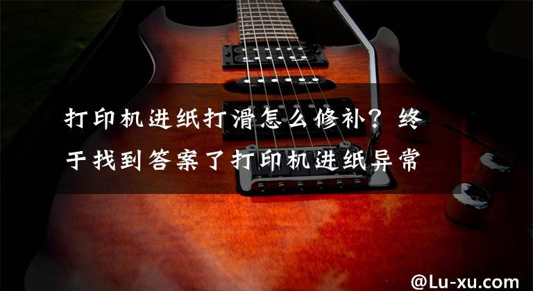 打印机进纸打滑怎么修补？终于找到答案了打印机进纸异常怎么办？打印机不进纸、乱跑纸怎么办？