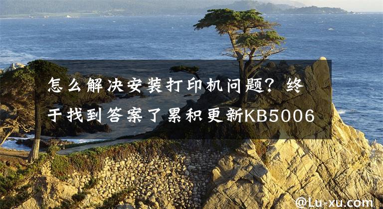 怎么解决安装打印机问题？终于找到答案了累积更新KB5006746发布：修复Windows 11安装打印机故障