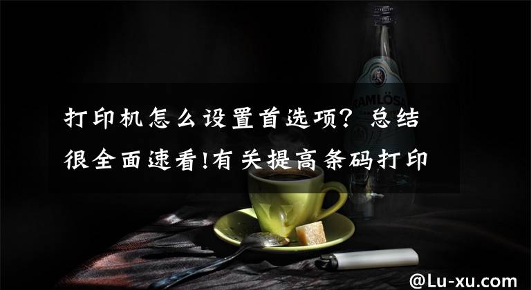 打印机怎么设置首选项?总结很全面速看!有关提高条码打印速度的几种方法介绍