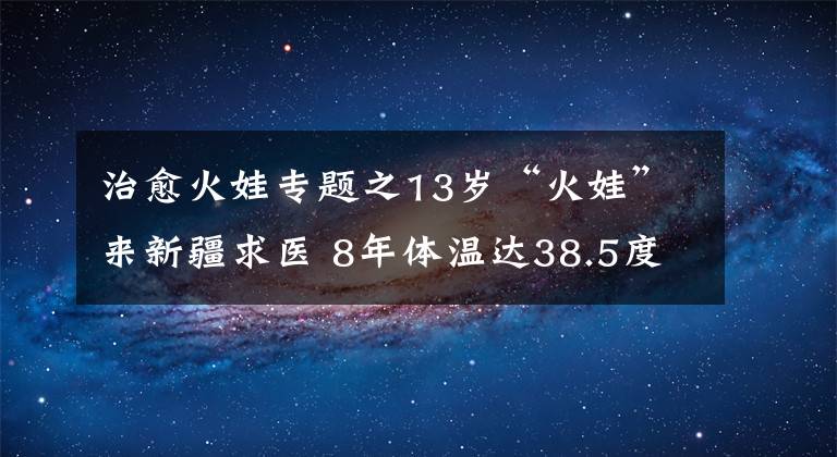 治愈火娃专题之13岁“火娃”来新疆求医 8年体温达38.5度 智力只有3岁