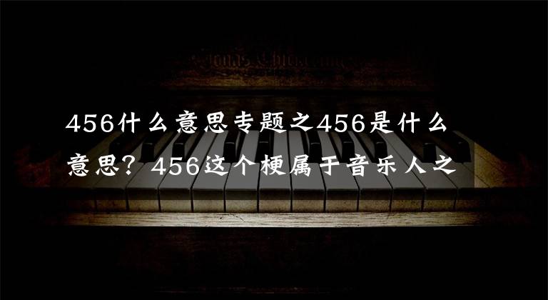 456什么意思专题之456是什么意思？456这个梗属于音乐人之间的秘密，看完就懂了