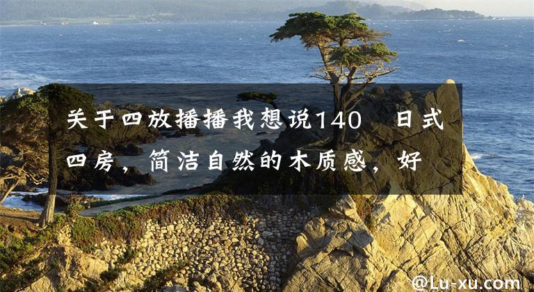 关于四放播播我想说140㎡日式四房,简洁自然的木质感,好喜欢!