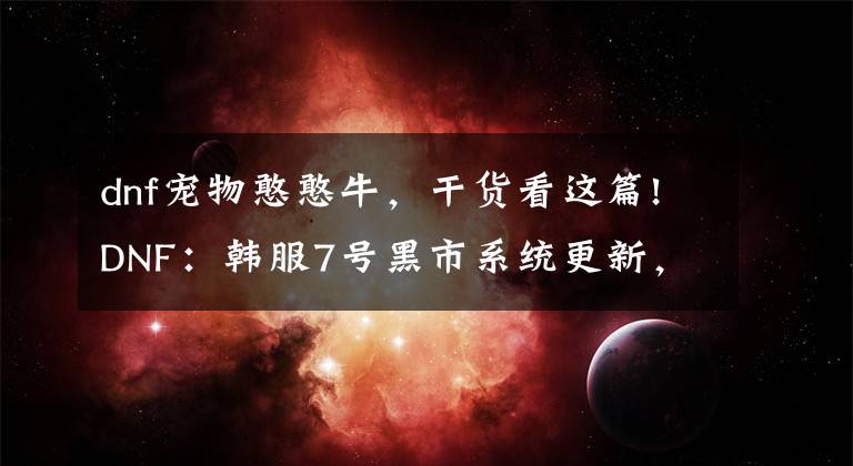 dnf宠物憨憨牛,干货看这篇!DNF:韩服7号黑市系统更新,堇青石用途变广,能换2个灿烂自选