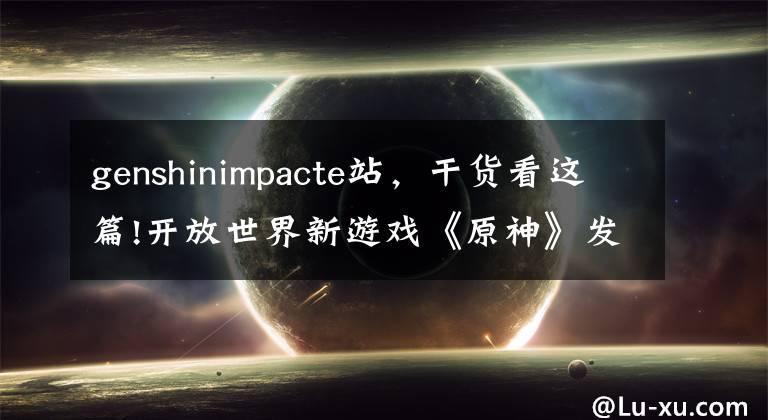 genshinimpacte站,干货看这篇!开放世界新游戏《原神》发布 宛如《荒野之息》