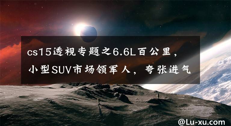 cs15透视专题之6.6L百公里,小型SUV市场领军人,夸张进气格栅,实拍长安CS15
