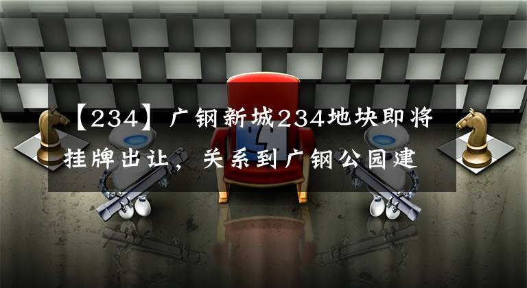【234】广钢新城234地块即将挂牌出让,关系到广钢公园建设