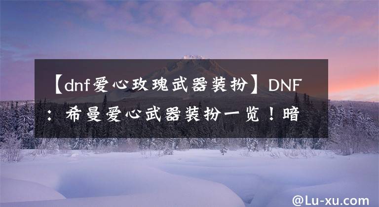 【dnf爱心玫瑰武器装扮】DNF：希曼爱心武器装扮一览！暗夜男格斗成赢家，长武器外观圆梦