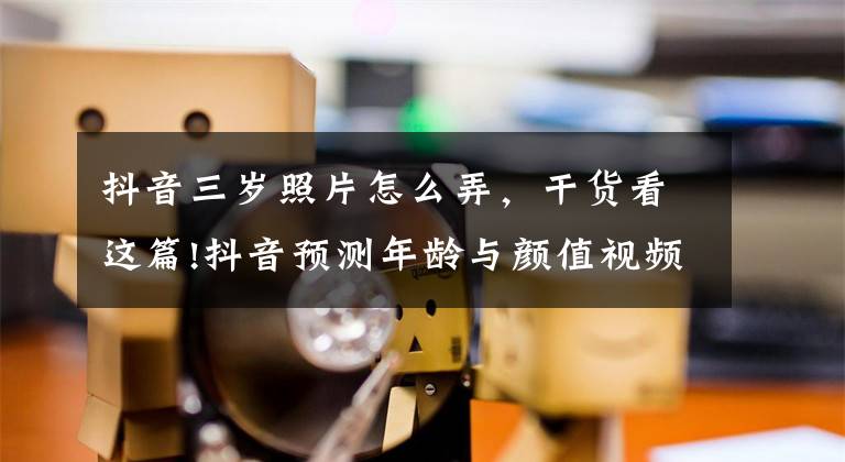 抖音三岁照片怎么弄,干货看这篇!抖音预测年龄与颜值视频特效怎么弄 拍摄方法教程分享