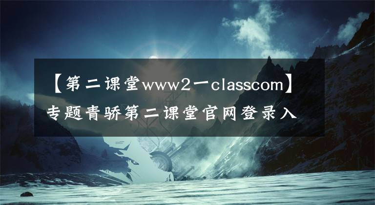 【第二课堂www2一classcom】专题青骄第二课堂官网登录入口 2021青骄第二课堂学生登录网址账号密码